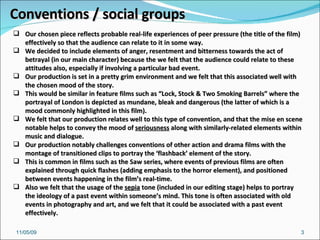 10/06/09 Conventions / social groups Our chosen piece reflects probable real-life experiences of peer pressure (the title of the film) effectively so that the audience can relate to it in some way. We decided to include elements of anger, resentment and bitterness towards the act of betrayal (in our main character) because the we felt that the audience could relate to these attitudes also, especially if involving a particular bad event. Our production is set in a pretty grim environment and we felt that this associated well with the chosen mood of the story.  This would be similar in feature films such as “Lock, Stock & Two Smoking Barrels” where the portrayal of London is depicted as mundane, bleak and dangerous (the latter of which is a mood commonly highlighted in this film).  We felt that our production relates well to this type of convention, and that the mise en scene notable helps to convey the mood of  seriousness  along with similarly-related elements within music and dialogue.  Our production notably challenges conventions of other action and drama films with the montage of transitioned clips to portray the ‘flashback’ element of the story. This is common in films such as the Saw series, where events of previous films are often explained through quick flashes (adding emphasis to the horror element), and positioned between events happening in the film’s real-time. Also we felt that the usage of the  sepia  tone (included in our editing stage) helps to portray the ideology of a past event within someone’s mind. This tone is often associated with old events in photography and art, and we felt that it could be associated with a past event effectively. 