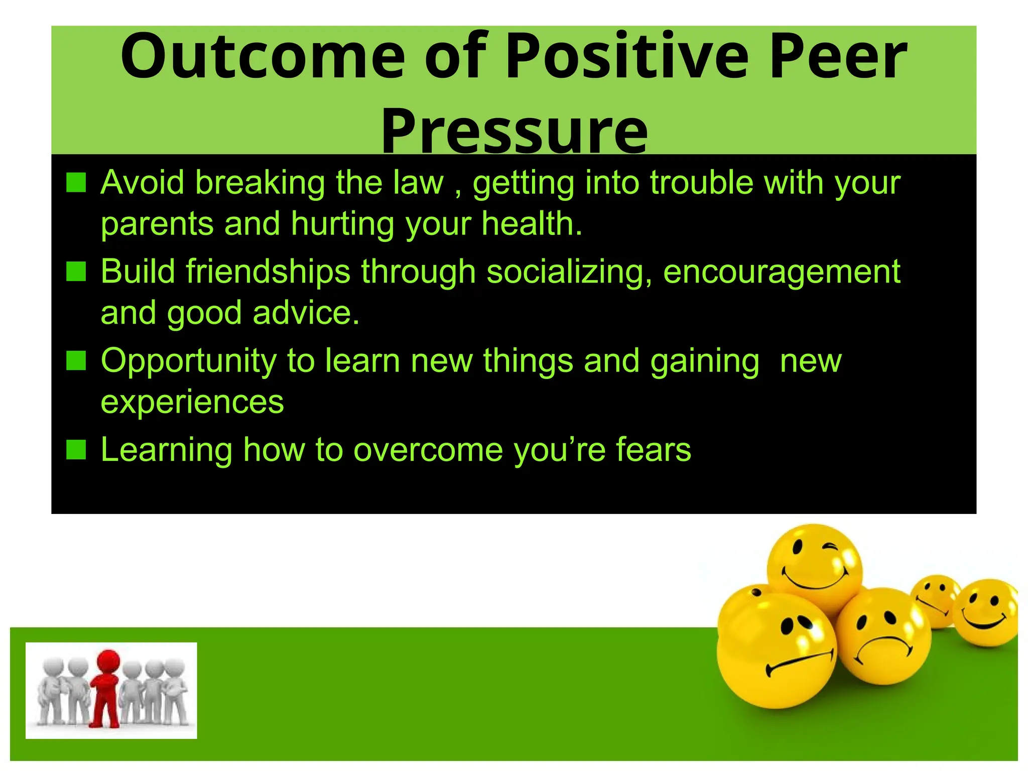 Outcome of Positive Peer
Pressure
Avoid breaking the law , getting into trouble with your
parents and hurting your health.
Build friendships through socializing, encouragement
and good advice.
Opportunity to learn new things and gaining new
experiences
Learning how to overcome you’re fears
 