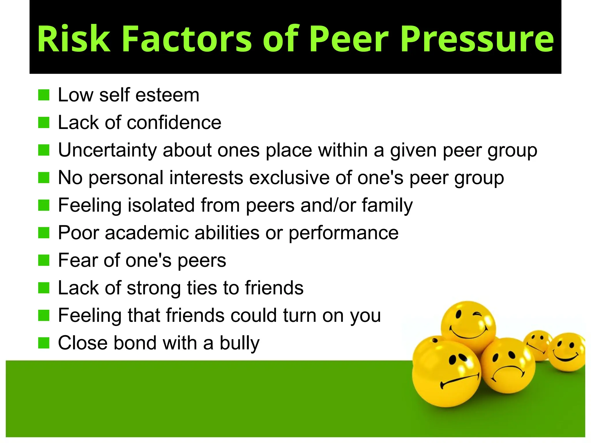 Risk Factors of Peer Pressure
Low self esteem
Lack of confidence
Uncertainty about ones place within a given peer group
No personal interests exclusive of one's peer group
Feeling isolated from peers and/or family
Poor academic abilities or performance
Fear of one's peers
Lack of strong ties to friends
Feeling that friends could turn on you
Close bond with a bully
 