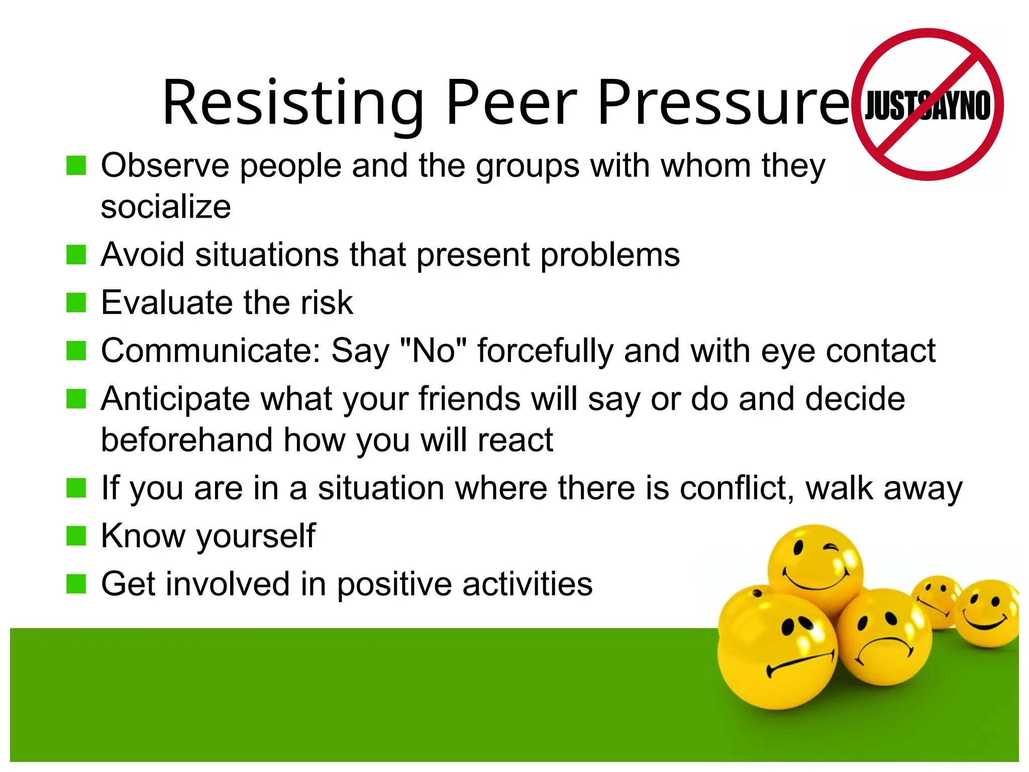 Resisting Peer Pressure
Observe people and the groups with whom they
socialize
Avoid situations that present problems
Evaluate the risk
Communicate: Say "No" forcefully and with eye contact
Anticipate what your friends will say or do and decide
beforehand how you will react
If you are in a situation where there is conflict, walk away
Know yourself
Get involved in positive activities
 