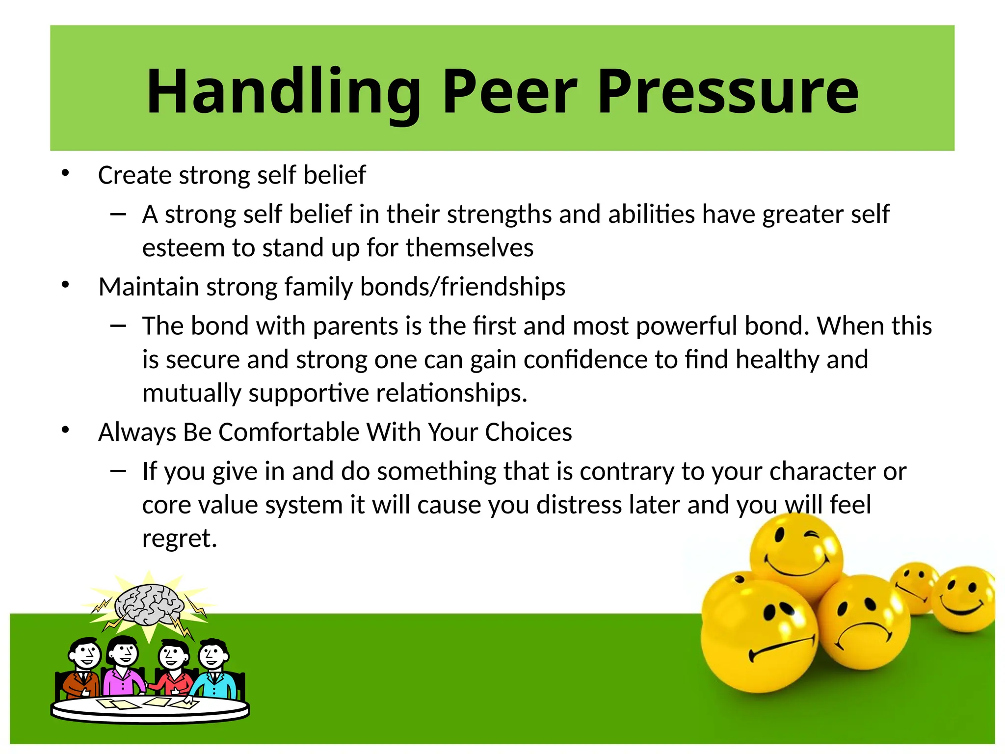 Handling Peer Pressure
• Create strong self belief
– A strong self belief in their strengths and abilities have greater self
esteem to stand up for themselves
• Maintain strong family bonds/friendships
– The bond with parents is the first and most powerful bond. When this
is secure and strong one can gain confidence to find healthy and
mutually supportive relationships.
• Always Be Comfortable With Your Choices
– If you give in and do something that is contrary to your character or
core value system it will cause you distress later and you will feel
regret.
 