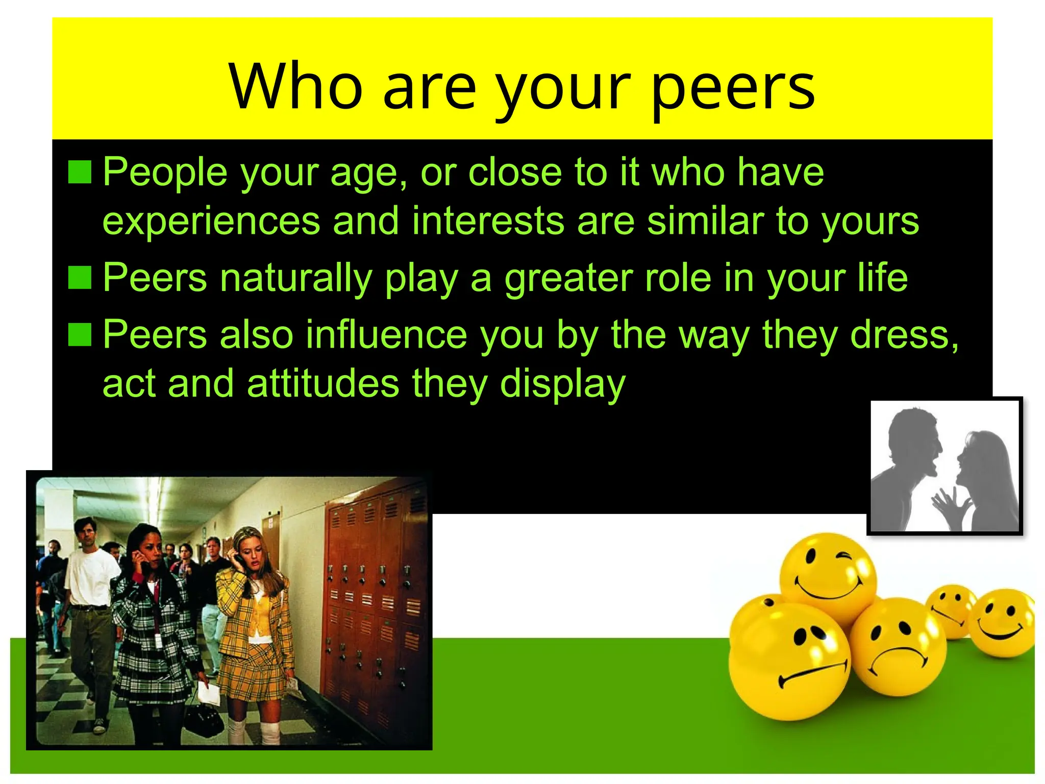 Who are your peers
People your age, or close to it who have
experiences and interests are similar to yours
Peers naturally play a greater role in your life
Peers also influence you by the way they dress,
act and attitudes they display
 