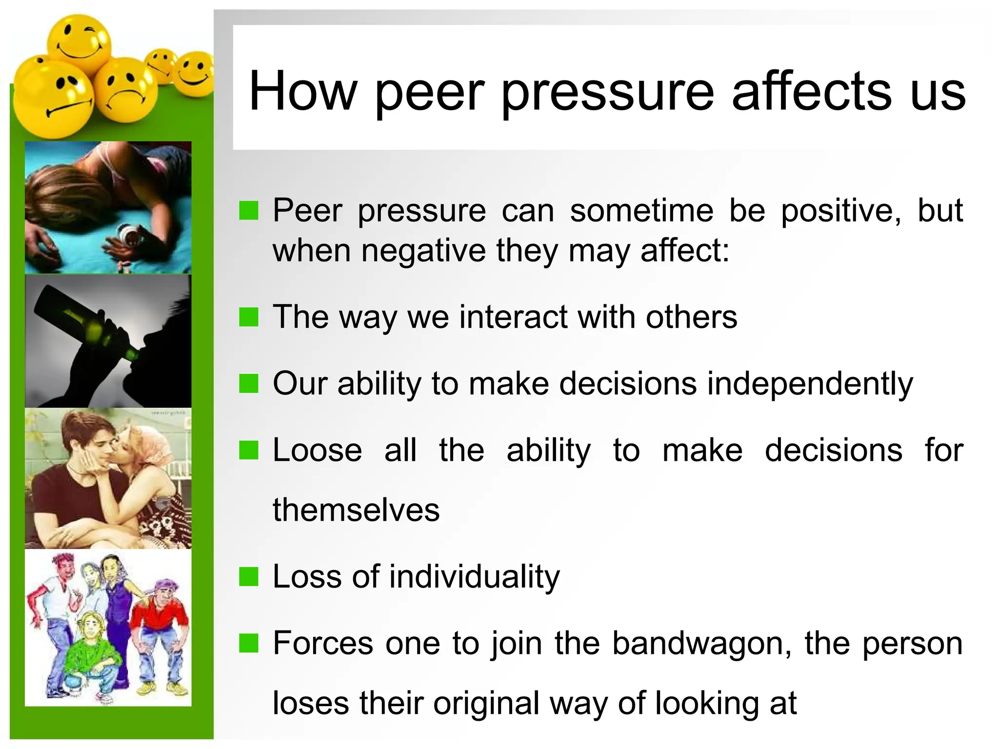 Peer pressure can sometime be positive, but
when negative they may affect:
The way we interact with others
Our ability to make decisions independently
Loose all the ability to make decisions for
themselves
Loss of individuality
Forces one to join the bandwagon, the person
loses their original way of looking at
How peer pressure affects us
 