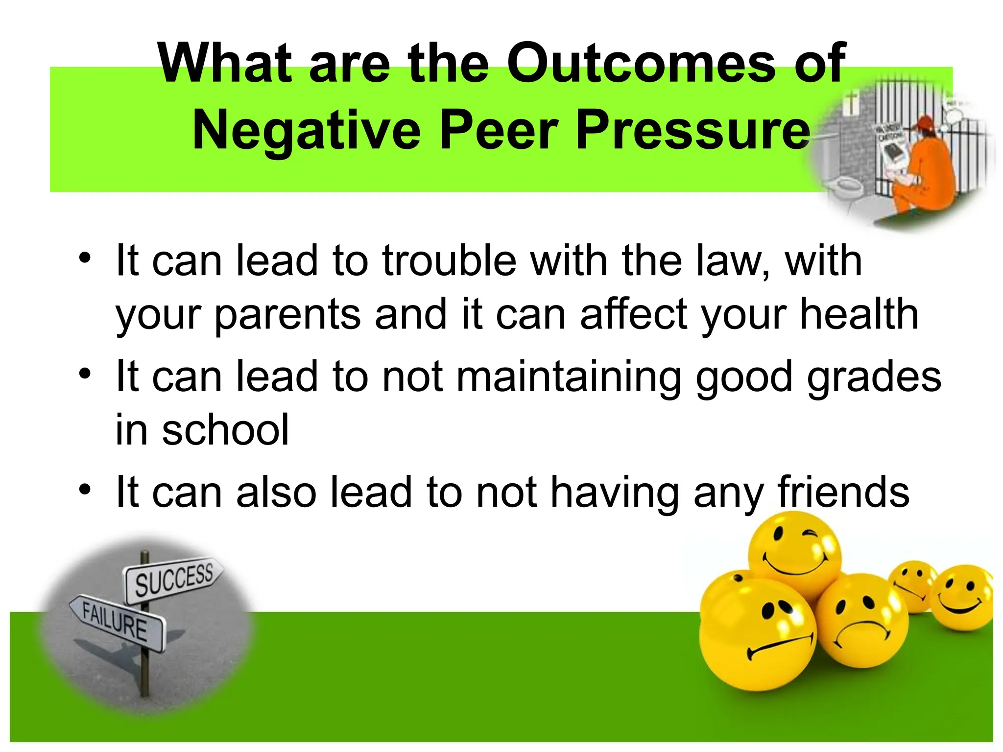 What are the Outcomes of
Negative Peer Pressure
• It can lead to trouble with the law, with
your parents and it can affect your health
• It can lead to not maintaining good grades
in school
• It can also lead to not having any friends
 