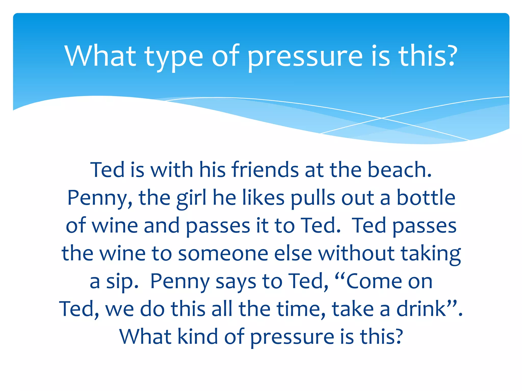 What type of pressure is this? 
Ted is with his friends at the beach. 
Penny, the girl he likes pulls out a bottle 
of wine and passes it to Ted. Ted passes 
the wine to someone else without taking 
a sip. Penny says to Ted, “Come on Ted, 
we do this all the time, take a drink”. 
What kind of pressure is this? 
 
