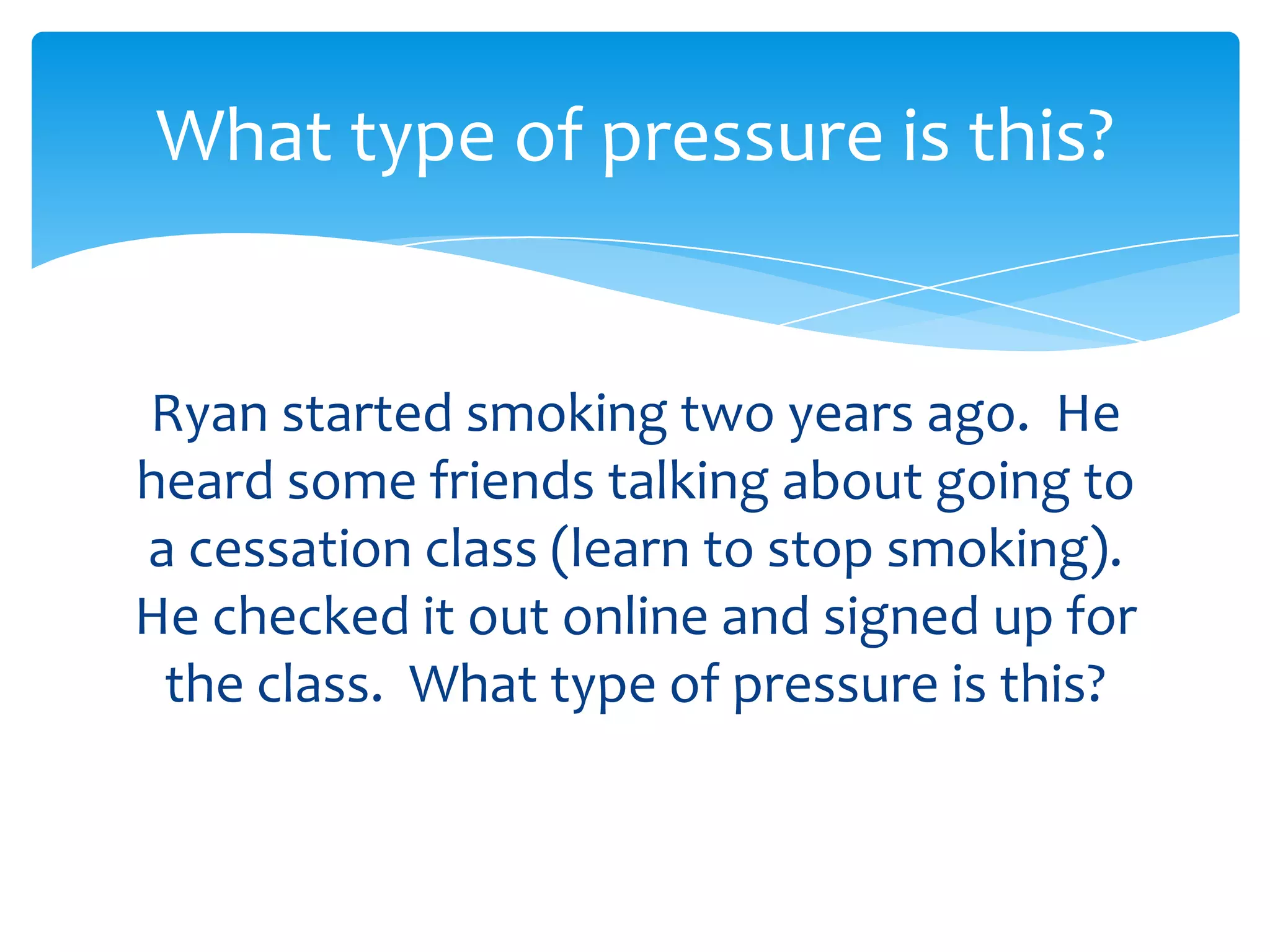What type of pressure is this? 
Ryan started smoking two years ago. He 
heard some friends talking about going to 
a cessation class (learn to stop smoking). 
He checked it out online and signed up for 
the class. What type of pressure is this? 
 
