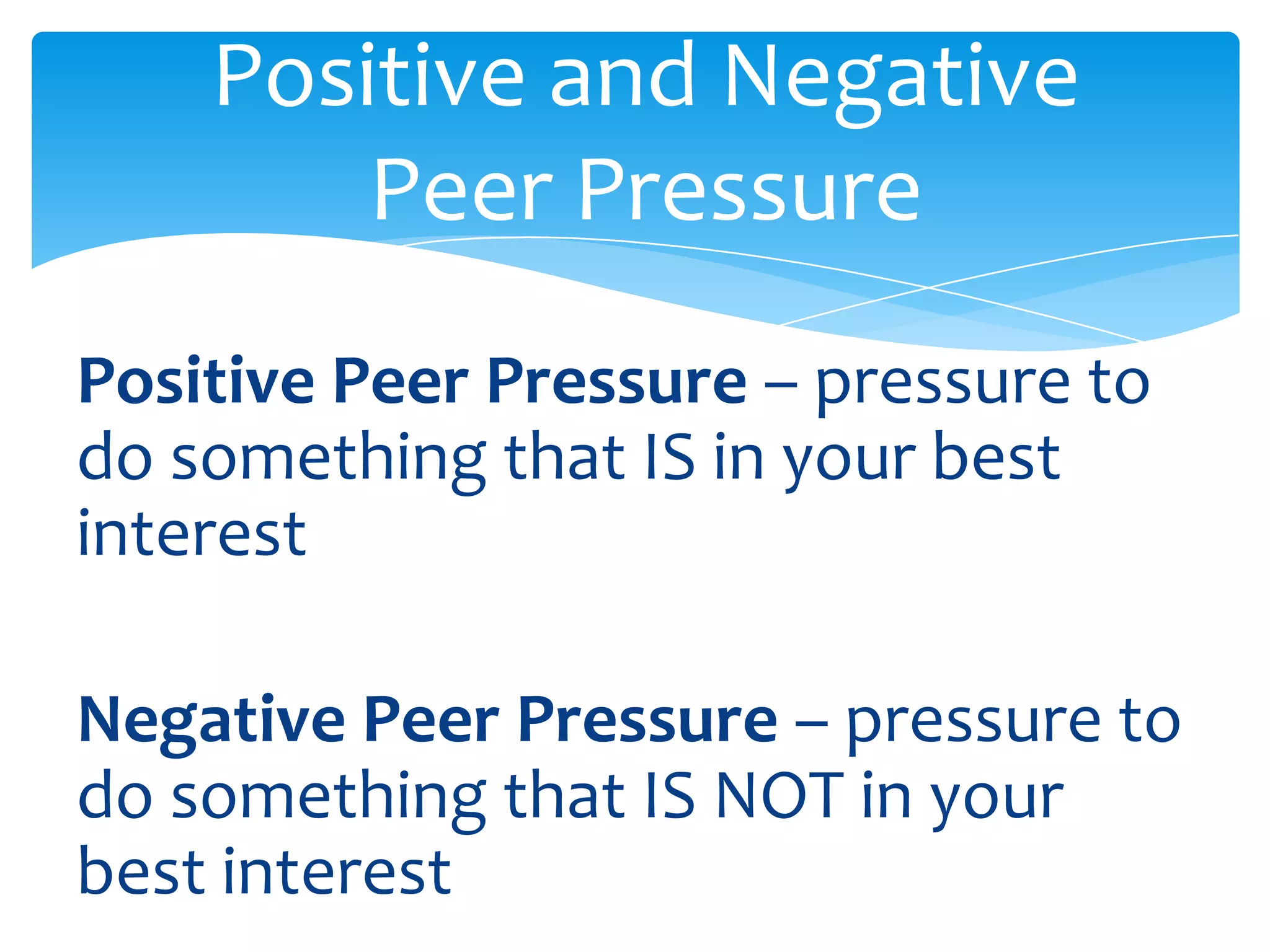 Positive and Negative 
Peer Pressure 
Positive Peer Pressure – pressure to 
do something that IS in your best 
interest 
Negative Peer Pressure – pressure to 
do something that IS NOT in your 
best interest 
 