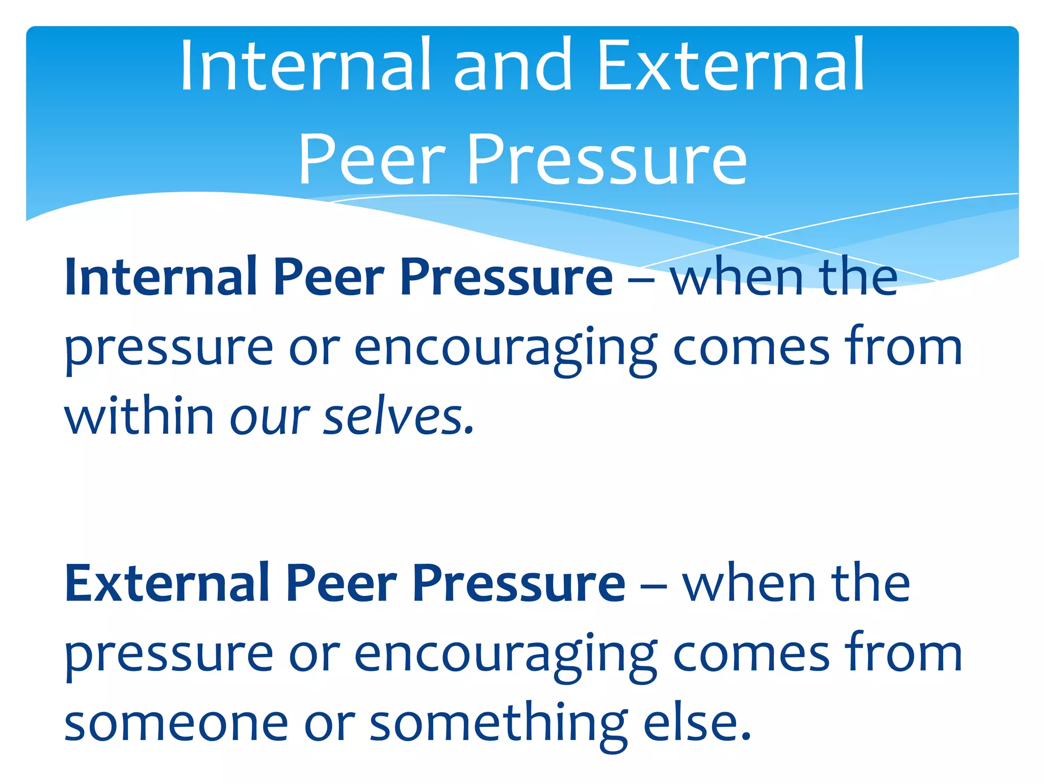 Internal and External 
Peer Pressure 
Internal Peer Pressure – when the 
pressure or encouraging comes from 
within our selves. 
External Peer Pressure – when the 
pressure or encouraging comes from 
someone or something else. 
 