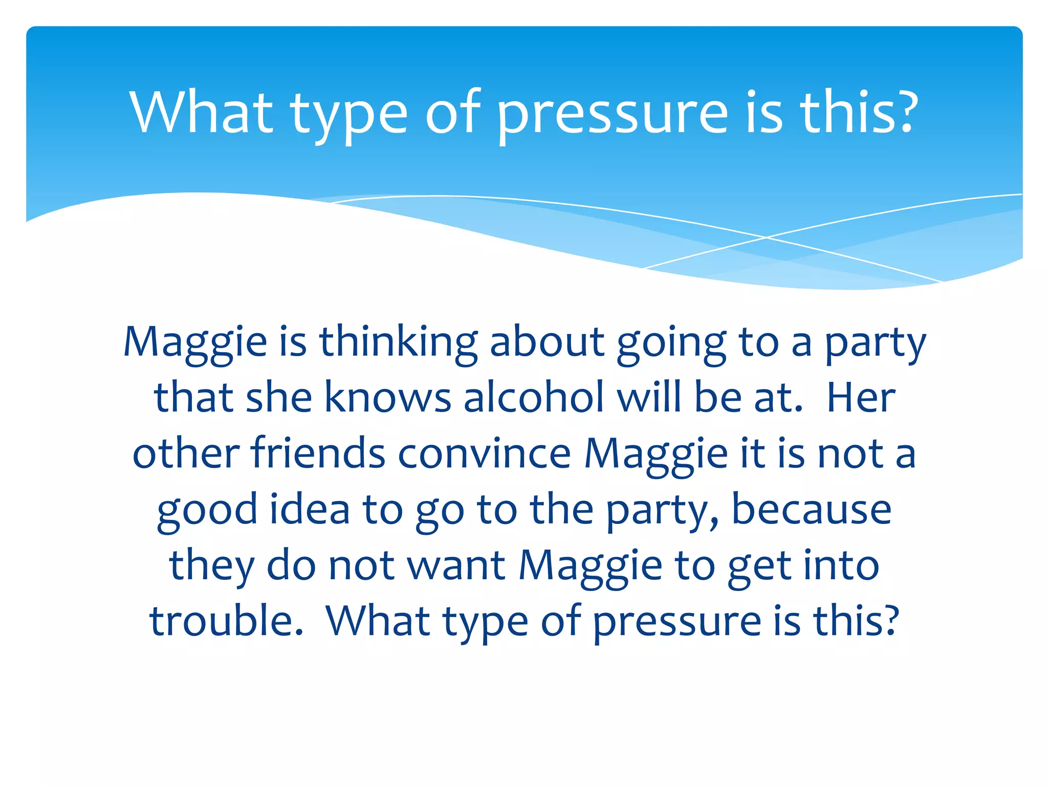 What type of pressure is this? 
Maggie is thinking about going to a party 
she knows alcohol will be at. Her other 
friends convince Maggie it is not a good 
idea to go to the party, because they do 
not want Maggie to get into trouble. 
What type of pressure is this? 
 