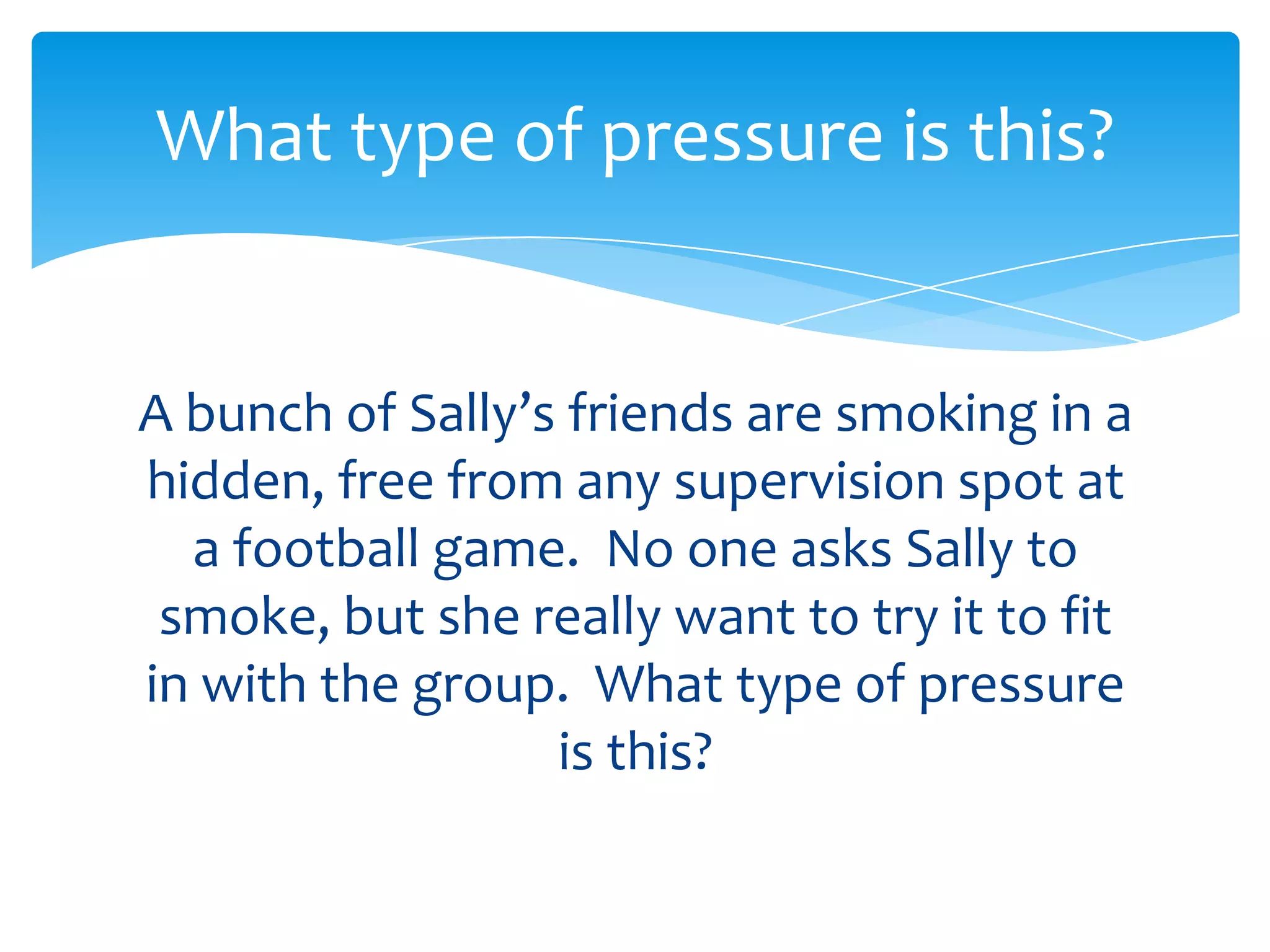 What type of pressure is this? 
A bunch of Sally’s friends are smoking in a 
hidden, free from any supervision spot at 
a football game. No one asks Sally to 
smoke, but she really wants to try it to fit 
in with the group. What type of pressure 
is this? 
 