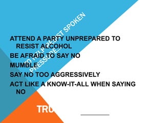 ATTEND A PARTY UNPREPARED TO
RESIST ALCOHOL
BE AFRAID TO SAY NO
MUMBLE
SAY NO TOO AGGRESSIVELY
ACT LIKE A KNOW-IT-ALL WHEN SAYING
NO

TRUE OR FALSE?

 