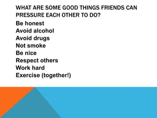 WHAT ARE SOME GOOD THINGS FRIENDS CAN
PRESSURE EACH OTHER TO DO?
Be honest
Avoid alcohol
Avoid drugs
Not smoke
Be nice
Respect others
Work hard
Exercise (together!)

 