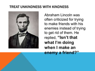 TREAT UNKINDNESS WITH KINDNESS
Abraham Lincoln was
often criticized for trying
to make friends with his
enemies instead of trying
to get rid of them. He
replied, “Isn’t that
what I’m doing
when I make an
enemy a friend?”
 