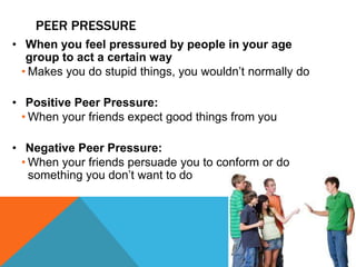 PEER PRESSURE
• When you feel pressured by people in your age
group to act a certain way
• Makes you do stupid things, you wouldn’t normally do
• Positive Peer Pressure:
• When your friends expect good things from you
• Negative Peer Pressure:
• When your friends persuade you to conform or do
something you don’t want to do
 