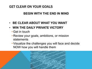 GET CLEAR ON YOUR GOALS
BEGIN WITH THE END IN MIND
• BE CLEAR ABOUT WHAT YOU WANT
• WIN THE DAILY PRIVATE VICTORY
• Get in touch
• Review your goals, ambitions, or mission
statements
• Visualize the challenges you will face and decide
NOW how you will handle them
 