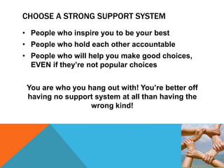 CHOOSE A STRONG SUPPORT SYSTEM
• People who inspire you to be your best
• People who hold each other accountable
• People who will help you make good choices,
EVEN if they’re not popular choices
You are who you hang out with! You’re better off
having no support system at all than having the
wrong kind!
 