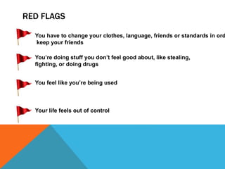 RED FLAGS
You’re doing stuff you don’t feel good about, like stealing,
fighting, or doing drugs
You feel like you’re being used
Your life feels out of control
You have to change your clothes, language, friends or standards in ord
keep your friends
 
