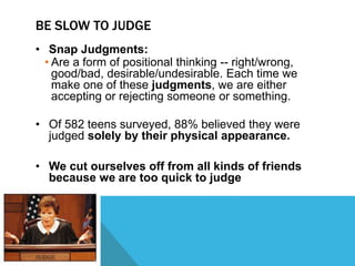 BE SLOW TO JUDGE
• Snap Judgments:
• Are a form of positional thinking -- right/wrong,
good/bad, desirable/undesirable. Each time we
make one of these judgments, we are either
accepting or rejecting someone or something.
• Of 582 teens surveyed, 88% believed they were
judged solely by their physical appearance.
• We cut ourselves off from all kinds of friends
because we are too quick to judge
 