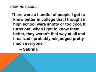 LOOKING BACK…
“There were a handful of people I got to
know better in college that I thought in
high school were snotty or too cool. It
turns out, when I got to know them
better, they weren’t that way at all and
I realized I probably misjudged pretty
much everyone.”
-- Sabrina
 