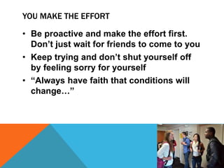 YOU MAKE THE EFFORT
• Be proactive and make the effort first.
Don’t just wait for friends to come to you
• Keep trying and don’t shut yourself off
by feeling sorry for yourself
• “Always have faith that conditions will
change…”
 