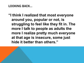 LOOKING BACK…
“I think I realized that most everyone
around you, popular or not, is
struggling to feel like they fit in. The
more I talk to people as adults the
more I realize pretty much everyone
at that age is insecure, some just
hide it better than others.”
 