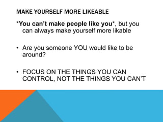 MAKE YOURSELF MORE LIKEABLE
*You can’t make people like you*, but you
can always make yourself more likable
• Are you someone YOU would like to be
around?
• FOCUS ON THE THINGS YOU CAN
CONTROL, NOT THE THINGS YOU CAN’T
 