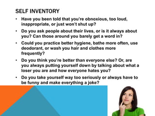 SELF INVENTORY
• Have you been told that you’re obnoxious, too loud,
inappropriate, or just won’t shut up?
• Do you ask people about their lives, or is it always about
you? Can those around you barely get a word in?
• Could you practice better hygiene, bathe more often, use
deodorant, or wash you hair and clothes more
frequently?
• Do you think you’re better than everyone else? Or, are
you always putting yourself down by talking about what a
loser you are and how everyone hates you?
• Do you take yourself way too seriously or always have to
be funny and make everything a joke?
 