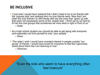 BE INCLUSIVE
 “I just wish I would have realized that I didn’t need to try to be friends with
the ‘popular kids’ and realized who my true friends were. Now that I am
older the only friends I’m still friends with are the ones that Igrew up with
that were not necessarily some of the ‘poplar kids’. I think we try so hard to
fit into the cool groups that sometimes we miss what is right in front of us.”
-- Katie
 As a high school student you should be able to get along with everyone
and especially not limit yourself to only “your people.”
-- Dave
 “The older I wish I would have invested interest in people outside “our
group” of friends. I would have loved for everyone to feel like I genuinely
cared about them like I am learning to now.”
-- Shannon
“Even the kids who seem to have everything often
feel insecure”
 