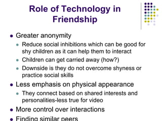 Role of Technology in
Friendship
 Greater anonymity
 Reduce social inhibitions which can be good for
shy children as it can help them to interact
 Children can get carried away (how?)
 Downside is they do not overcome shyness or
practice social skills
 Less emphasis on physical appearance
 They connect based on shared interests and
personalities-less true for video
 More control over interactions
 