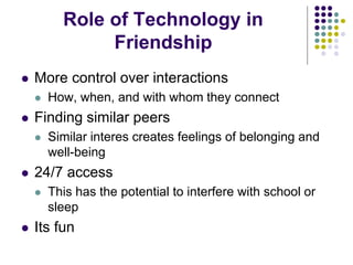 Role of Technology in
Friendship
 More control over interactions
 How, when, and with whom they connect
 Finding similar peers
 Similar interes creates feelings of belonging and
well-being
 24/7 access
 This has the potential to interfere with school or
sleep
 Its fun
 