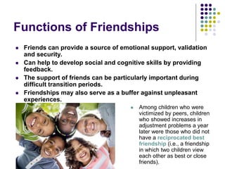 Functions of Friendships
 Friends can provide a source of emotional support, validation
and security.
 Can help to develop social and cognitive skills by providing
feedback.
 The support of friends can be particularly important during
difficult transition periods.
 Friendships may also serve as a buffer against unpleasant
experiences.
 Among children who were
victimized by peers, children
who showed increases in
adjustment problems a year
later were those who did not
have a reciprocated best
friendship (i.e., a friendship
in which two children view
each other as best or close
friends).
 