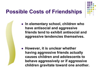 Possible Costs of Friendships
 In elementary school, children who
have antisocial and aggressive
friends tend to exhibit antisocial and
aggressive tendencies themselves.
 However, it is unclear whether
having aggressive friends actually
causes children and adolescents to
behave aggressively or if aggressive
children gravitate toward one another.
 
