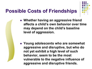 Possible Costs of Friendships
 Whether having an aggressive friend
affects a child’s own behavior over time
may depend on the child’s baseline
level of aggression.
 Young adolescents who are somewhat
aggressive and disruptive, but who do
not yet exhibit a high level of such
behavior, seem to be the most
vulnerable to the negative influence of
aggressive and disruptive friends.
 