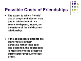 Possible Costs of Friendships
 The extent to which friends’
use of drugs and alcohol may
put an adolescent at risk
seems to depend, in part, on
the nature of the child-parent
relationship.
 If the adolescent’s parents are
authoritative in their
parenting rather than cold
and detached, the adolescent
is more likely to be protected
against peer pressure to use
drugs.
 