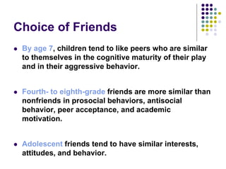 Choice of Friends
 By age 7, children tend to like peers who are similar
to themselves in the cognitive maturity of their play
and in their aggressive behavior.
 Fourth- to eighth-grade friends are more similar than
nonfriends in prosocial behaviors, antisocial
behavior, peer acceptance, and academic
motivation.
 Adolescent friends tend to have similar interests,
attitudes, and behavior.
 