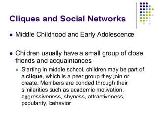 Cliques and Social Networks
 Middle Childhood and Early Adolescence
 Children usually have a small group of close
friends and acquaintances
 Starting in middle school, children may be part of
a clique, which is a peer group they join or
create. Members are bonded through their
similarities such as academic motivation,
aggressiveness, shyness, attractiveness,
popularity, behavior
 