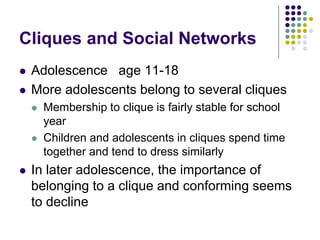 Cliques and Social Networks
 Adolescence age 11-18
 More adolescents belong to several cliques
 Membership to clique is fairly stable for school
year
 Children and adolescents in cliques spend time
together and tend to dress similarly
 In later adolescence, the importance of
belonging to a clique and conforming seems
to decline
 