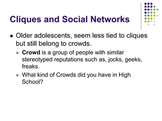 Cliques and Social Networks
 Older adolescents, seem less tied to cliques
but still belong to crowds.
 Crowd is a group of people with similar
stereotyped reputations such as, jocks, geeks,
freaks.
 What kind of Crowds did you have in High
School?
 