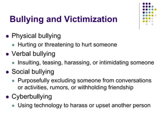 Bullying and Victimization
 Physical bullying
 Hurting or threatening to hurt someone
 Verbal bullying
 Insulting, teasing, harassing, or intimidating someone
 Social bullying
 Purposefully excluding someone from conversations
or activities, rumors, or withholding friendship
 Cyberbullying
 Using technology to harass or upset another person
 