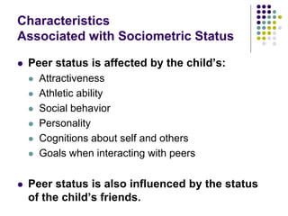 Characteristics
Associated with Sociometric Status
 Peer status is affected by the child’s:
 Attractiveness
 Athletic ability
 Social behavior
 Personality
 Cognitions about self and others
 Goals when interacting with peers
 Peer status is also influenced by the status
of the child’s friends.
 