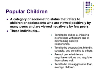 Popular Children
 A category of sociometric status that refers to
children or adolescents who are viewed positively by
many peers and are viewed negatively by few peers.
 These individuals...
 Tend to be skilled at initiating
interactions with peers and at
maintaining positive
relationships.
 Tend to be cooperative, friendly,
sociable, and sensitive to others.
 Are not prone to intense
negative emotions and regulate
themselves well.
 Tend to be less aggressive than
average children.
 
