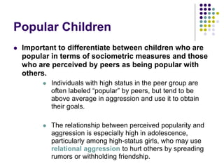Popular Children
 Important to differentiate between children who are
popular in terms of sociometric measures and those
who are perceived by peers as being popular with
others.
 Individuals with high status in the peer group are
often labeled “popular” by peers, but tend to be
above average in aggression and use it to obtain
their goals.
 The relationship between perceived popularity and
aggression is especially high in adolescence,
particularly among high-status girls, who may use
relational aggression to hurt others by spreading
rumors or withholding friendship.
 