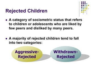 Rejected Children
 A category of sociometric status that refers
to children or adolescents who are liked by
few peers and disliked by many peers.
 A majority of rejected children tend to fall
into two categories:
Aggressive-
Rejected
Withdrawn-
Rejected
 