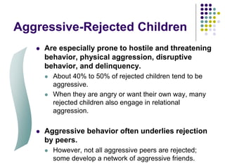 Aggressive-Rejected Children
 Are especially prone to hostile and threatening
behavior, physical aggression, disruptive
behavior, and delinquency.
 About 40% to 50% of rejected children tend to be
aggressive.
 When they are angry or want their own way, many
rejected children also engage in relational
aggression.
 Aggressive behavior often underlies rejection
by peers.
 However, not all aggressive peers are rejected;
some develop a network of aggressive friends.
 