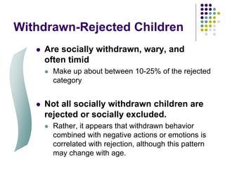 Withdrawn-Rejected Children
 Are socially withdrawn, wary, and
often timid
 Make up about between 10-25% of the rejected
category
 Not all socially withdrawn children are
rejected or socially excluded.
 Rather, it appears that withdrawn behavior
combined with negative actions or emotions is
correlated with rejection, although this pattern
may change with age.
 