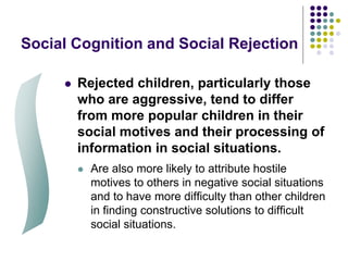 Social Cognition and Social Rejection
 Rejected children, particularly those
who are aggressive, tend to differ
from more popular children in their
social motives and their processing of
information in social situations.
 Are also more likely to attribute hostile
motives to others in negative social situations
and to have more difficulty than other children
in finding constructive solutions to difficult
social situations.
 