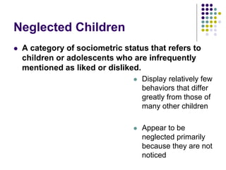 Neglected Children
 A category of sociometric status that refers to
children or adolescents who are infrequently
mentioned as liked or disliked.
 Display relatively few
behaviors that differ
greatly from those of
many other children
 Appear to be
neglected primarily
because they are not
noticed
 