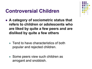 Controversial Children
 A category of sociometric status that
refers to children or adolescents who
are liked by quite a few peers and are
disliked by quite a few others
 Tend to have characteristics of both
popular and rejected children.
 Some peers view such children as
arrogant and snobbish.
 