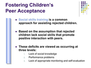 Fostering Children’s
Peer Acceptance
 Social skills training is a common
approach for assisting rejected children.
 Based on the assumption that rejected
children lack social skills that promote
positive interaction with peers.
 These deficits are viewed as occurring at
three levels:
1. Lack of social knowledge
2. Performance problems
3. Lack of appropriate monitoring and self-evaluation
 