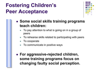 Fostering Children’s
Peer Acceptance
 Some social skills training programs
teach children:
 To pay attention to what is going on in a group of
peers
 To rehearse skills related to participating with peers
 To cooperate
 To communicate in positive ways
 For aggressive-rejected children,
some training programs focus on
changing faulty social perception.
 